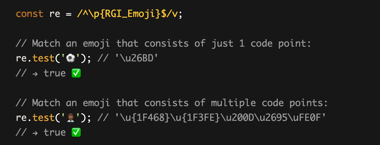 const re = /^\p{RGI_Emoji}$/v;  // Match an emoji that consists of just 1 code point: re.test('⚽'); // '\u26BD' // → true ✅  // Match an emoji that consists of multiple code points: re.test('👨🏾‍⚕️'); // '\u{1F468}\u{1F3FE}\u200D\u2695\uFE0F' // → true ✅