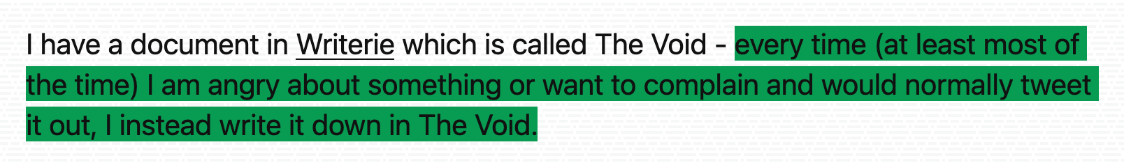 I have a document in Writerie which is called The Void - every time (at least most of the time) I am angry about something or want to complain and would normally tweet it out, I instead write it down in The Void.