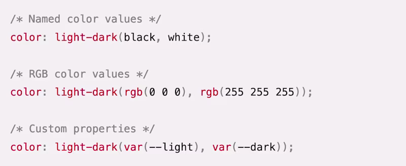 /* Named color values */ color: light-dark(black, white);  /* RGB color values */ color: light-dark(rgb(0 0 0), rgb(255 255 255));  /* Custom properties */ color: light-dark(var(--light), var(--dark));