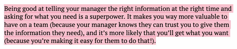 Being good at telling your manager the right information at the right time and asking for what you need is a superpower. It makes you way more valuable to have on a team (because your manager knows they can trust you to give them the information they need), and itβs more likely that youβll get what you want (because youβre making it easy for them to do that!).