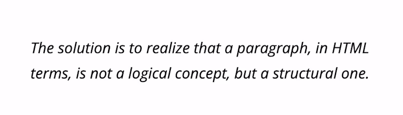 The solution is to realize that a paragraph, in HTML terms, is not a logical concept, but a structural one.