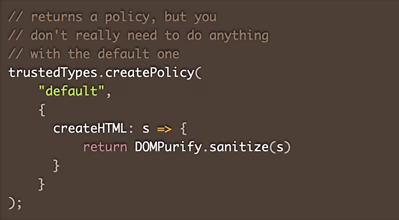// returns a policy, but you  // don't really need to do anything  // with the default one trustedTypes.createPolicy(     "default",      {       createHTML: s => {            return DOMPurify.sanitize(s)        }      } );