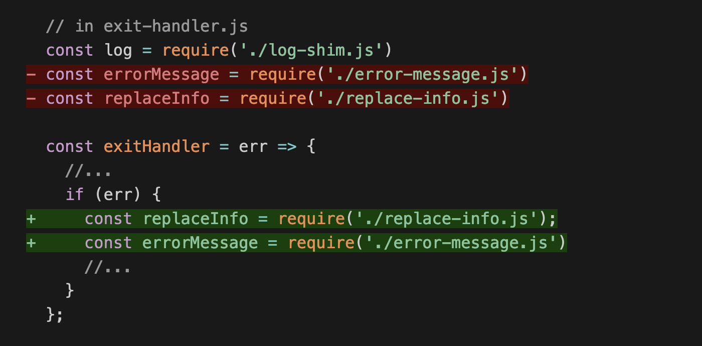   // in exit-handler.js   const log = require('./log-shim.js') - const errorMessage = require('./error-message.js') - const replaceInfo = require('./replace-info.js')    const exitHandler = err => {     //...     if (err) { +     const replaceInfo = require('./replace-info.js'); +     const errorMessage = require('./error-message.js')       //...     }   };