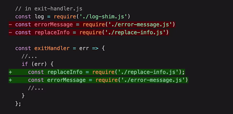 // in exit-handler.js const log = require('./log-shim.js') - const errorMessage = require('./error-message.js') - const replaceInfo = require('./replace-info.js') const exitHandler = err => { //... if (err) { + const replaceInfo = require('./replace-info.js'); + const errorMessage = require('./error-message.js') //... } };