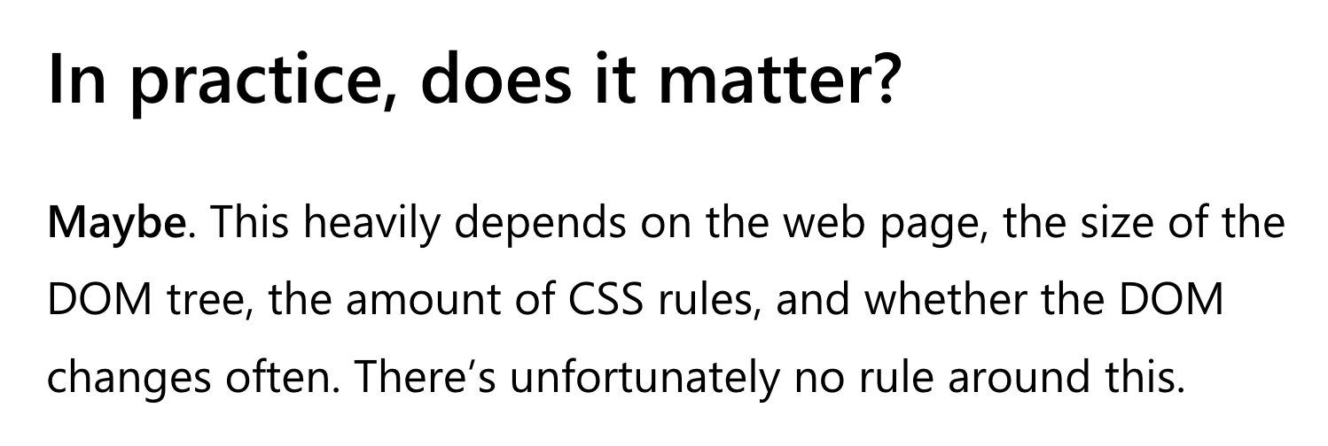 In practice, does it matter?  Maybe. This heavily depends on the web page, the size of the DOM tree, the amount of CSS rules, and whether the DOM changes often. There’s unfortunately no rule around this.