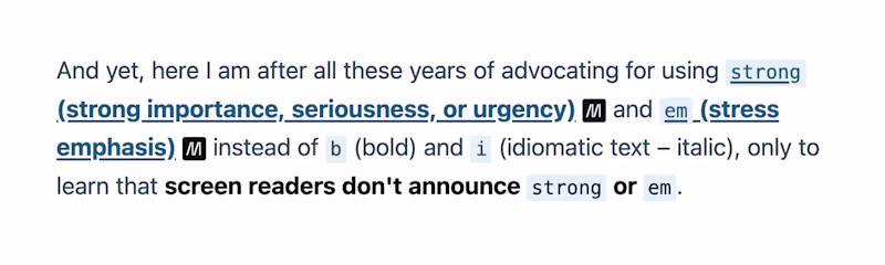 And yet, here I am after all these years of advocating for using "strong" and "em" instead of b (bold) and i (idiomatic text – italic), only to learn that screen readers don't announce strong or em.