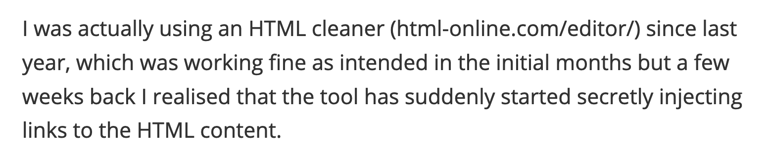 I was actually using an HTML cleaner (html-online.com/editor/) since last year, which was working fine as intended in the initial months but a few weeks back I realised that the tool has suddenly started secretly injecting links to the HTML content.