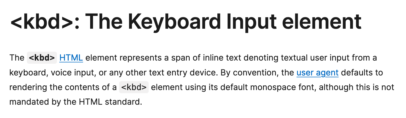 kbd: The Keyboard Input element — The kbd HTML element represents a span of inline text denoting textual user input from a keyboard, voice input, or any other text entry device. By convention, the user agent defaults to rendering the contents of a kbd element using its default monospace font, although this is not mandated by the HTML standard.