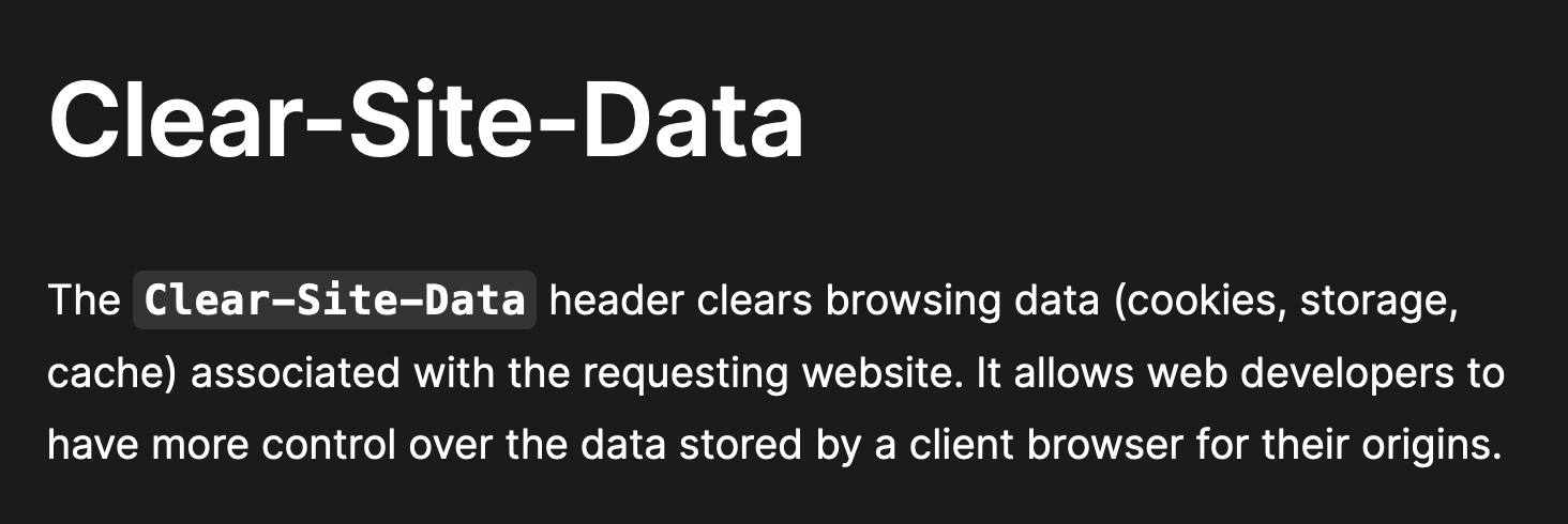 Clear-Site-Data — The Clear-Site-Data header clears browsing data (cookies, storage, cache) associated with the requesting website. It allows web developers to have more control over the data stored by a client browser for their origins.