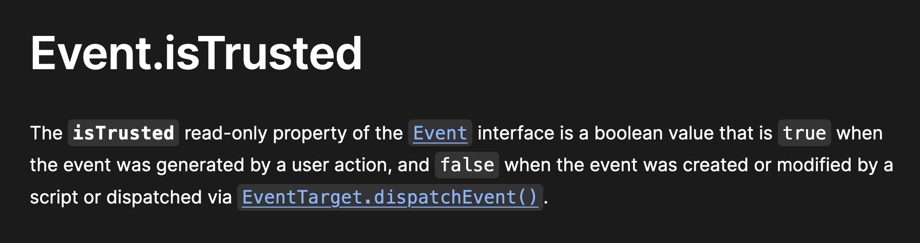 Event.isTrusted — The isTrusted read-only property of the Event interface is a boolean value that is true when the event was generated by a user action, and false when the event was created or modified by a script or dispatched via EventTarget.dispatchEvent().