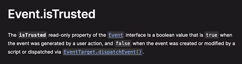 Event.isTrusted — The isTrusted read-only property of the Event interface is a boolean value that is true when the event was generated by a user action, and false when the event was created or modified by a script or dispatched via EventTarget.dispatchEvent().