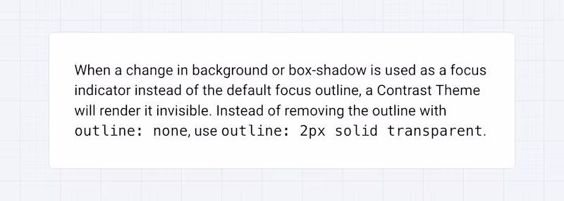 When a change in background or box-shadow is used as a focus indicator instead of the default focus outline, a Contrast Theme will render it invisible. Instead of removing the outline with outline: none, use outline: 2px solid transparent.