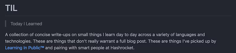 TIL — Today I Learned. A collection of concise write-ups on small things I learn day to day across a variety of languages and technologies. These are things that don't really warrant a full blog post. These are things I've picked up by Learning In Public™ and pairing with smart people at Hashrocket.