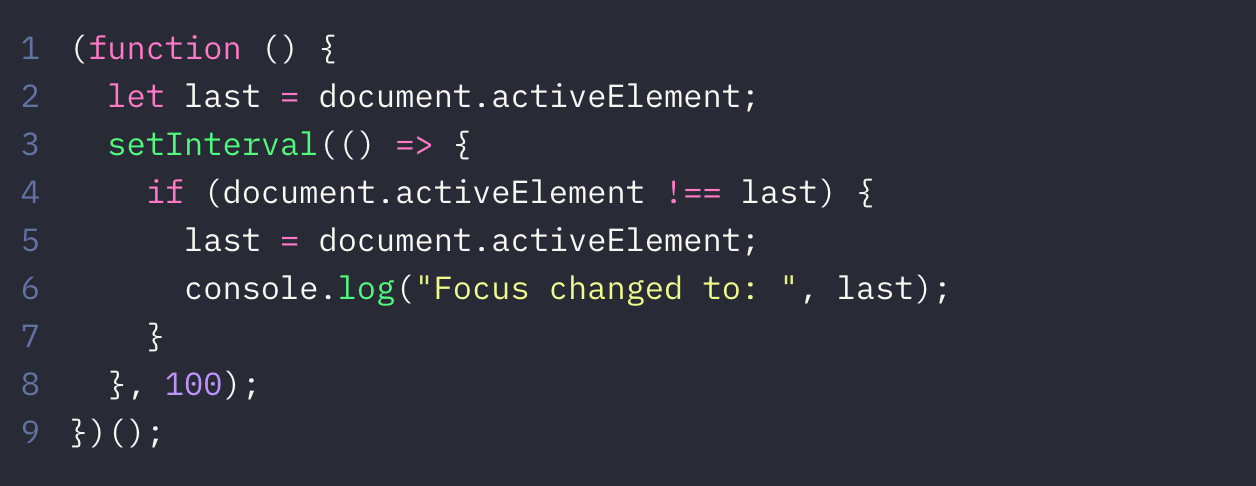 JavaScript code: (function () {    let last = document.activeElement;    setInterval(() => {      if (document.activeElement !== last) {        last = document.activeElement;        console.log("Focus changed to: ", last);      }    }, 100);  })();