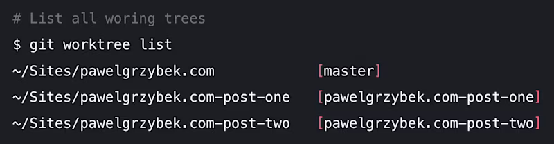 $ git worktree list ~/Sites/pawelgrzybek.com            [master] ~/Sites/pawelgrzybek.com-post-one   [pawelgrzybek.com-post-one] ~/Sites/pawelgrzybek.com-post-two   [pawelgrzybek.com-post-two]