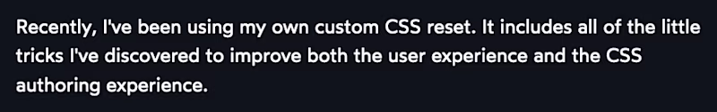 Recently, I've been using my own custom CSS reset. It includes all of the little tricks I've discovered to improve both the user experience and the CSS authoring experience.