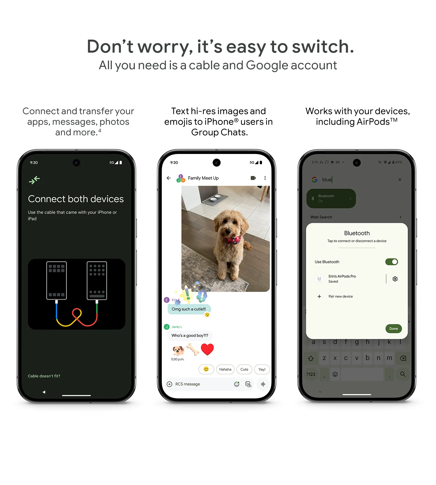 Don't worry, it's easy to switch. All you need is a cable and Google account. Connect and transfer apps, messages, photos. Text hi-res images to iPhone users. Works with AirPods.