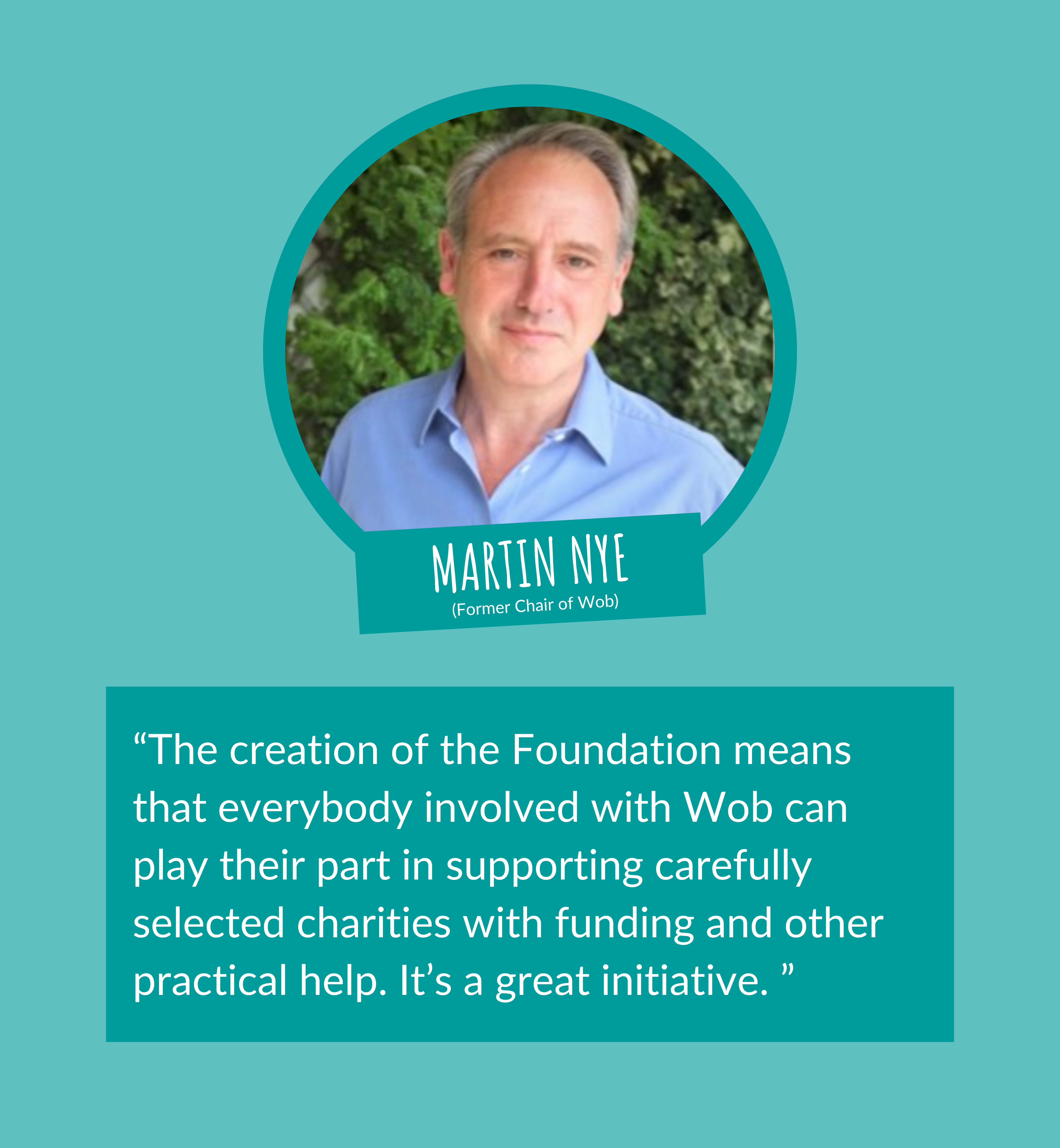The creation of the Foundation means that everybody involved with Wob can play their part in supporting carefully selected charities with funding and other practical help. It's a great initiative - Martin Nye, Former Chair of Wob
