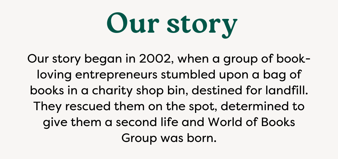 Our story | Our Story began in 2002, when a group of book-loving entrepreneurs stumbled upon a bag of books in a charity shop bin, detined for landfill. They rescued them on the spot, determined to give them a second life and World of Books Group was born.