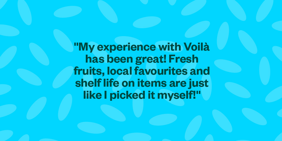 "My experience with Voilà has been great! Fresh fruits, local favourites and shelf-life on items are just like I picked it myself!"