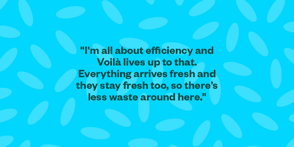 "I'm all about efficiency and Voilà lives up to that. Everything arrives fresh and they stay fresh too so there’s less waste around here."