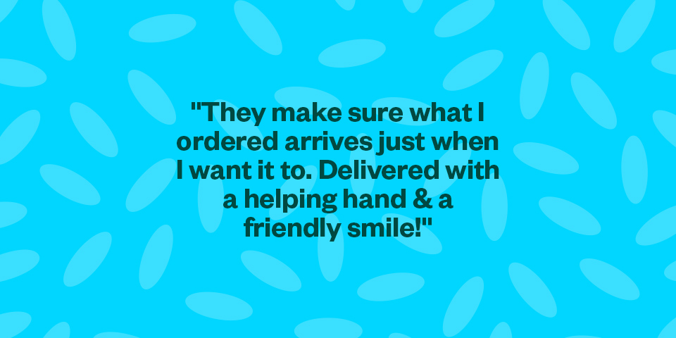 "They make sure what I ordered arrives just when I want it to. Delivered with a helping hand & a friendly smile!"