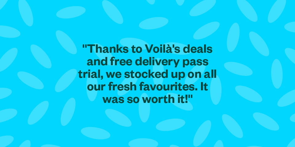 "Thanks to Voilà's deals and free delivery pass trial, we stocked up on all our fresh favourites. It was so worth it!"
