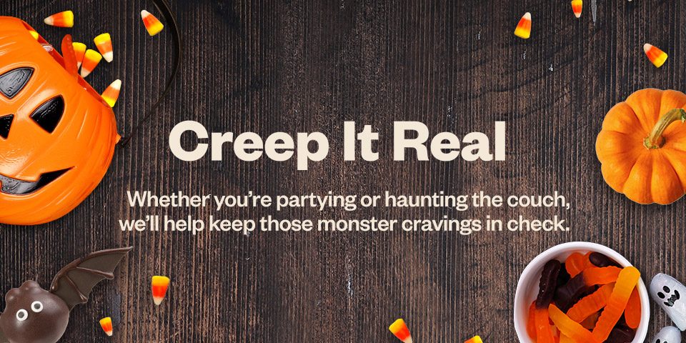 Creep It Real. Whether you're partying or haunting the couch, we'll keep those monster cravings in check.