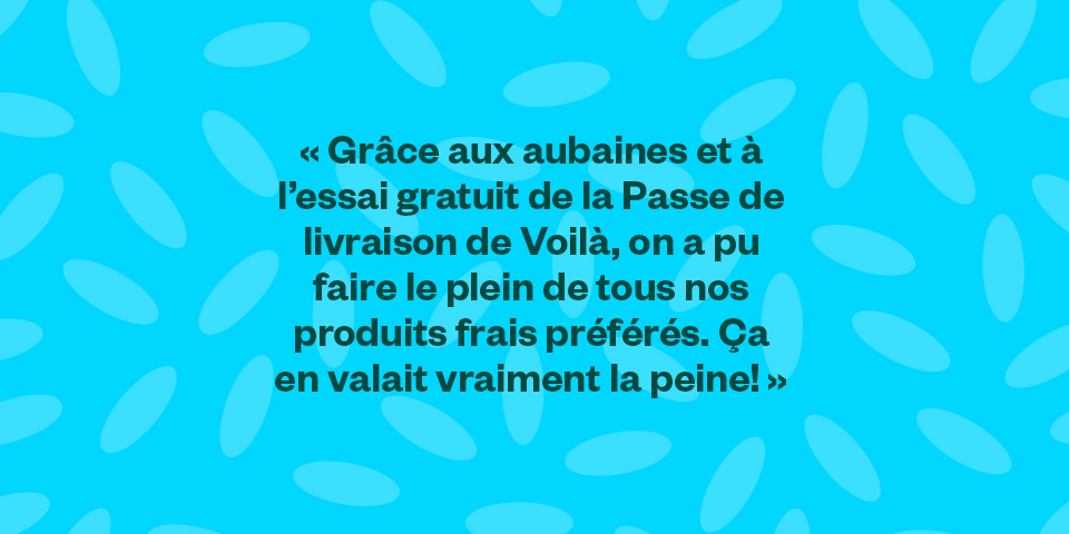 "Grâce aux aubaines et à l’essai gratuit de la Passe de livraison de Voilà, on a pu faire le plein de tous nos produits frais préférés. Ça en valait vraiment la peine!"