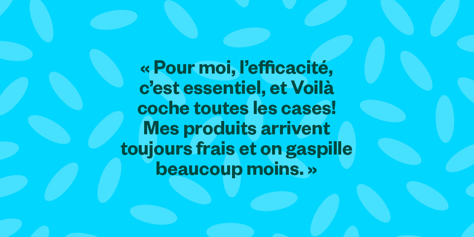 "Pour moi, l’efficacité, c’est essentiel, et Voilà coche toutes les cases! Mes produits arrivent toujours frais et on gaspille beaucoup moins."
