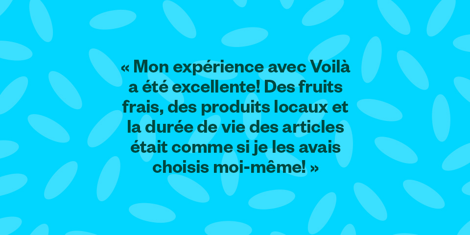Mon expérience avec Voilà a été excellente! Des fruits frais, des produits locaux et la durée de vie des articles était comme si je les avais choisis moi-même!."