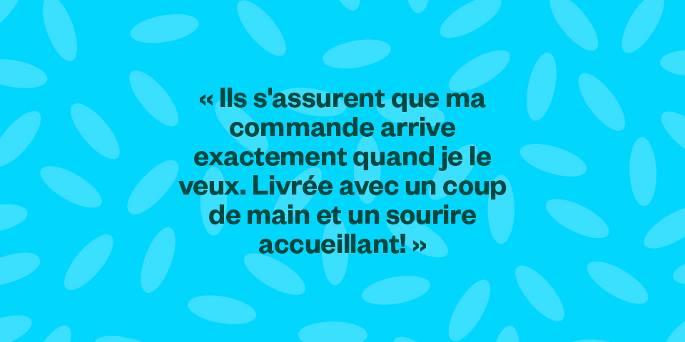 "Ils s'assurent que ma commande arrive exactement quand je le veux. Livrée avec un coup de main et un sourire accueillant!"