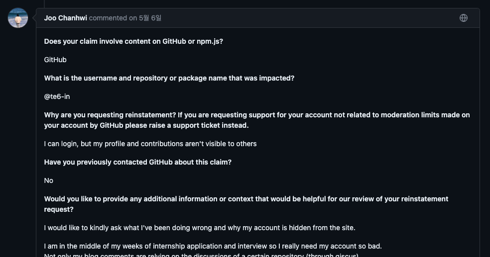 Joo Chanhwi commented: Does your claim involve content on GitHub or pm.js? - GitHub / What is the username and repository or package name that was impacted? - @te6-in / Why are you requesting reinstatement? If you are requesting support for your account not related to moderation limits made on your account by GitHub please raise a support ticket instead. - I can login, but my profile and contributions aren't visible to others / Have you previously contacted GitHub about this claim? -
No / Would you like to provide any additional information or context that would be helpful for our review of your reinstatement request? - I would like to kindly ask what I've been doing wrong and why my account is hidden from the site. I am in the middle of my weeks of internship application and interview so I really need my account so bad. [가려짐]