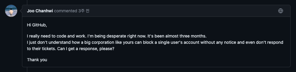 Joo Chanhwi commented: Hi GitHub, I really need to code and work. I'm being desperate right now. It's been almost three months. I just don't understand how a big corporation like yours can block a single user's account without any notice and even don't respond to their tickets. Can I get a response, please? Thank you