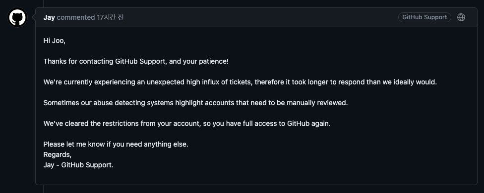 Jay commented: Hi Joo, Thanks for contacting GitHub Support, and your patience! We're currently experiencing an unexpected high influx of tickets, therefore it took longer to respond than we ideally would.
Sometimes our abuse detecting systems highlight accounts that need to be manually reviewed. We've cleared the restrictions from your account, so you have full access to GitHub again. Please let me know if you need anything else. Regards, Jay - GitHub Support.