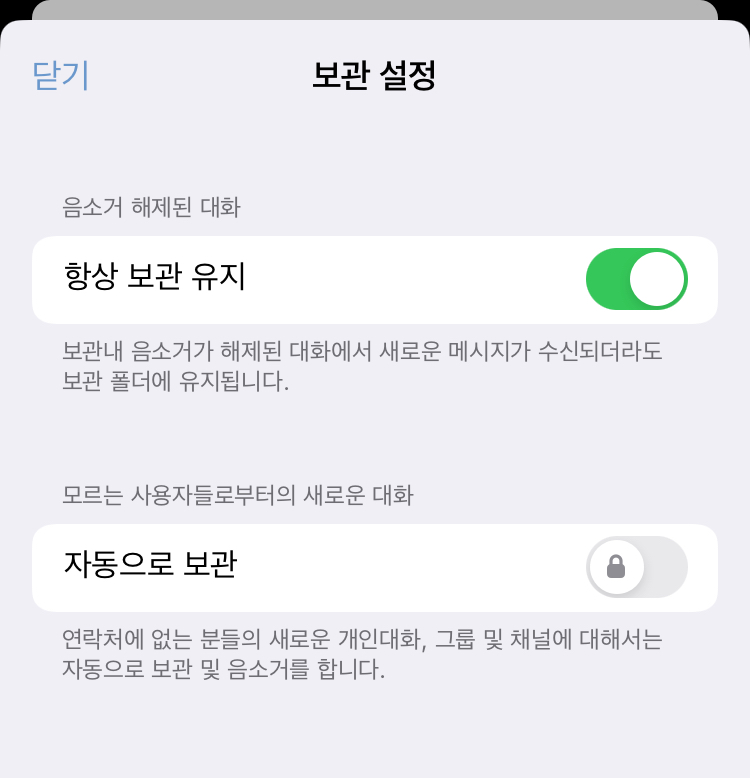 보관 설정: [음소거 해제된 대화] 항상 보관 유지 - 보관내 음소거가 해제된 대화에서 새로운 메시지가 수신되더라�도 보관 폴더에 유지됩니다. [모르는 사용자들로부터의 새로운 대화] 자동으로 보관 - 연락처에 없는 분들의 새로운 개인대화, 그룹 및 채널에 대해서는 자동으로 보관 및 음소거를 합니다.