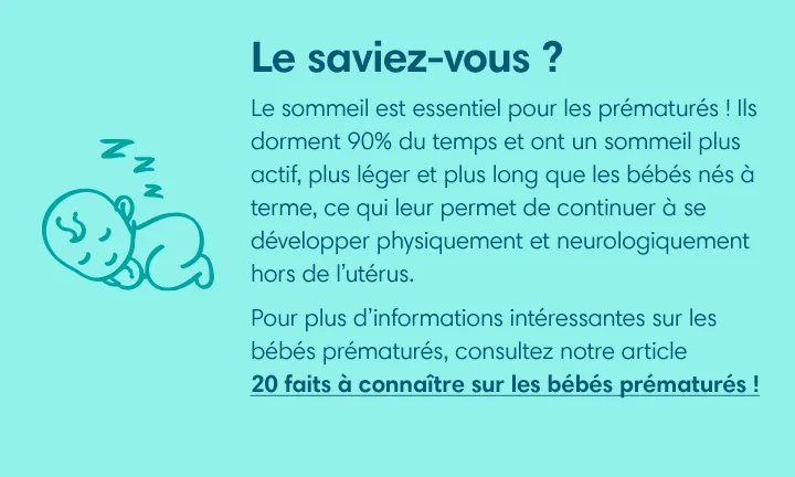 Le sommeil est essentiel pour les prématurés ! Ils dorment 90% du temps et ont un sommeil plus actif, plus léger et plus long que les bébés nés à terme, ce qui leur permet de continuer à se développer physiquement et neurologiquement hors de l’utérus.  
Pour plus d’informations intéressantes sur les bébés prématurés, consultez notre article « 20 faits à connaître sur les bébés prématurés » ! 
