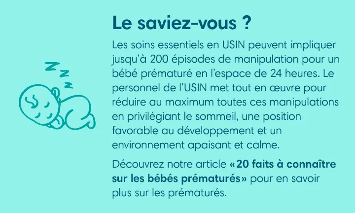 LE SAVIEZ-VOUS ? ​
Les soins essentiels en USIN peuvent impliquer jusqu’à 200 épisodes de manipulation pour un bébé prématuré en l’espace de 24 heures. Le personnel de l’USIN met tout en œuvre pour réduire au maximum toutes ces manipulations en privilégiant le sommeil, une position favorable au développement et un environnement apaisant et calme. ​
Découvrez notre article « 20 faits à connaître sur les bébés prématurés » pour en savoir plus sur les prématurés. 