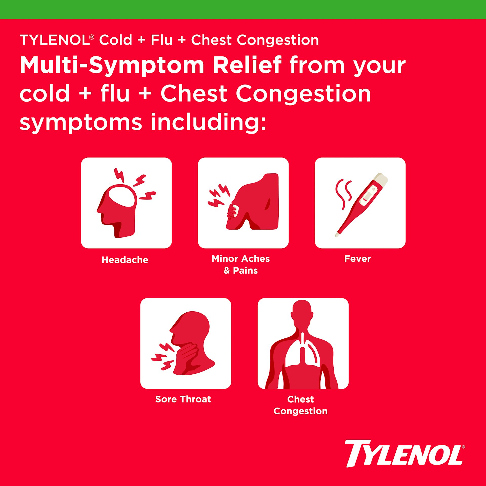 multi-symptom relief from cold, flu, and chest congestion symptoms, which include:Headache, Minor Aches & Pains, Fever, Sore Throat, Chest Congestion