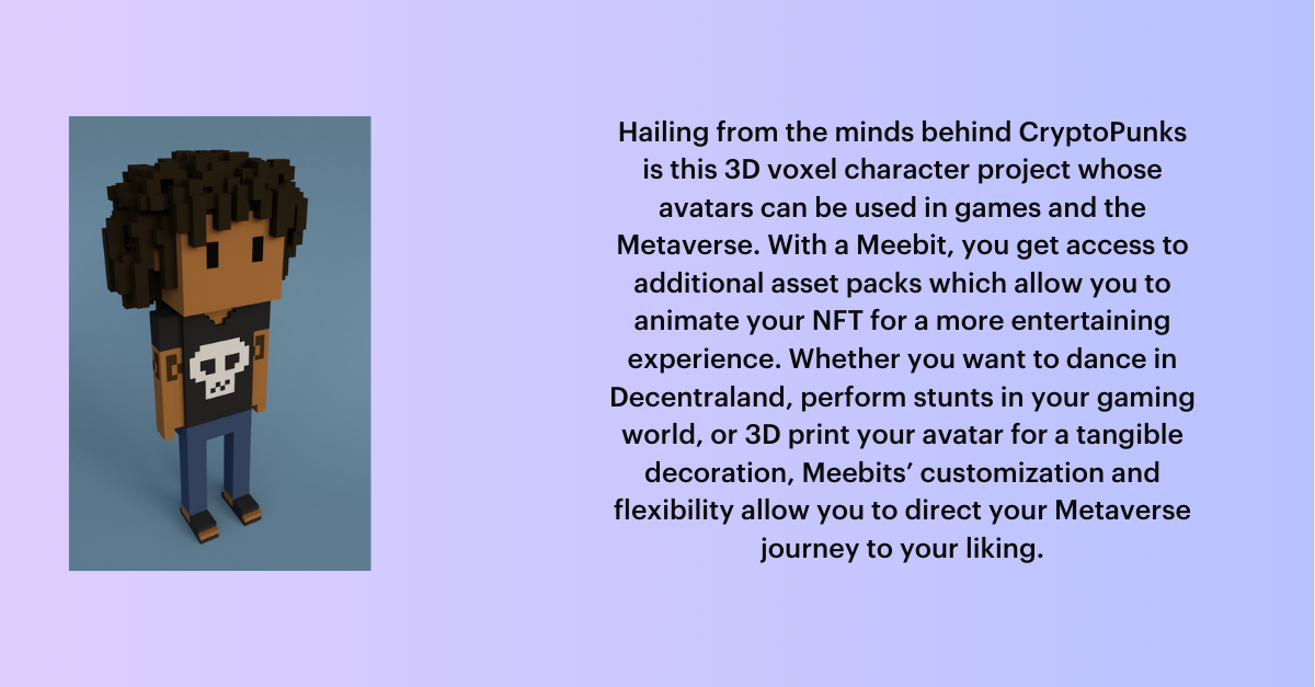 PFP NFTs: Hailing from the minds behind CryptoPunks is this 3D voxel character project whose avatars can be used in games and the Metaverse. With a Meebit, you get access to additional asset packs which allow you to animate your NFT for a more entertaining experience. Whether you want to dance in Decentraland, perform stunts in your gaming world, or 3D print your avatar for a tangible decoration, Meebits’ customization and flexibility allow you to direct your Metaverse journey to your liking.