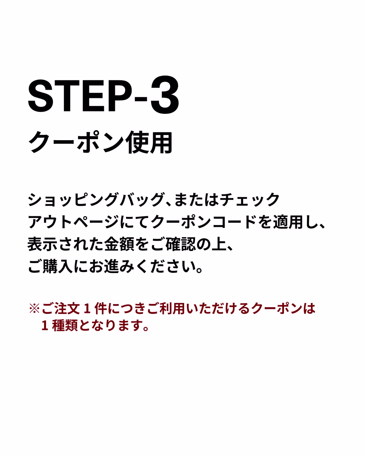 STEP3）クーポン使用
ショッピングバッグ、またはチェックアウトページにてクーポンコードを適用し、表示された金額をご確認の上、ご購入にお進みください。 ※ご注文1件につきご利用いただけるクーポンは1種類となります。