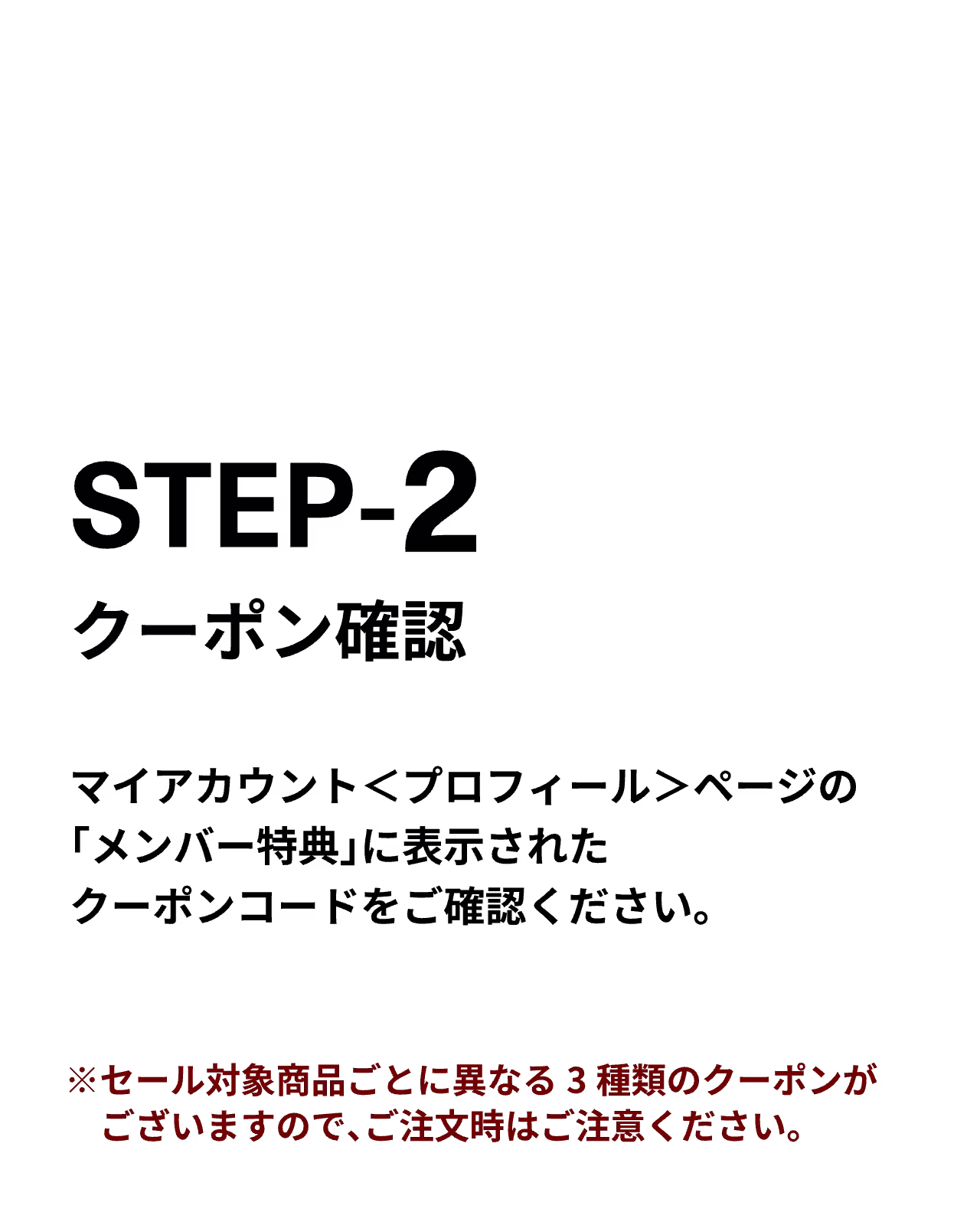 STEP2）クーポン確認
マイアカウント＜プロフィール＞ページの「メンバー特典」に表示されたクーポンコードをご確認ください。 ※セール対象商品ごとに異なる3種類のクーポンがございますので、ご注文時はご注意ください。