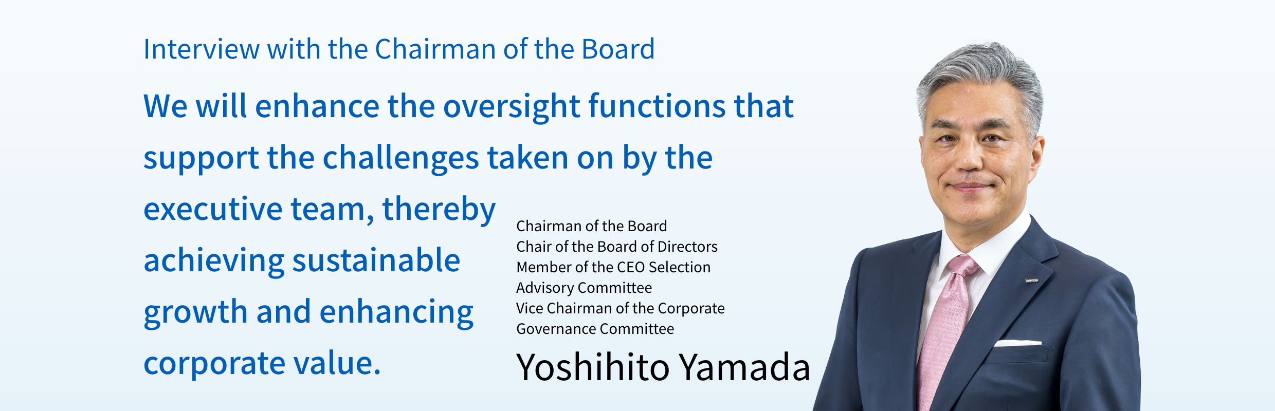 Interview with the Chairman of the Board　We Will enhance the oversight functions tha support the challenges taken on by the executive team, thereby achieving sustainable growth and enhancing corporate value. Chairman of the Board Chair of the Board of Directors Member of the CEO Selection Advisory Committee Vice Chairman of the Corporate Governance Committee Yoshito Yamada