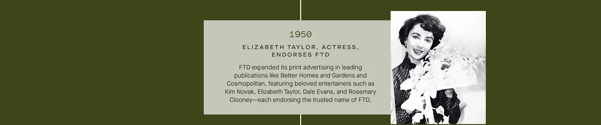 FTD Timeline - 1950: Elizabeth Taylor endorses FTD, along with Kim Novak, Dale Evans and Rosemary Clooney.