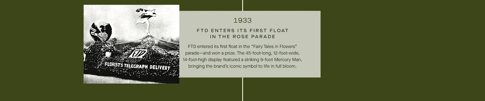 FTD Timeline - 1933: FTD enters its first float in the Rose Parade. The float was 45 feet long and featured a 9-foot tall Mercury Man.