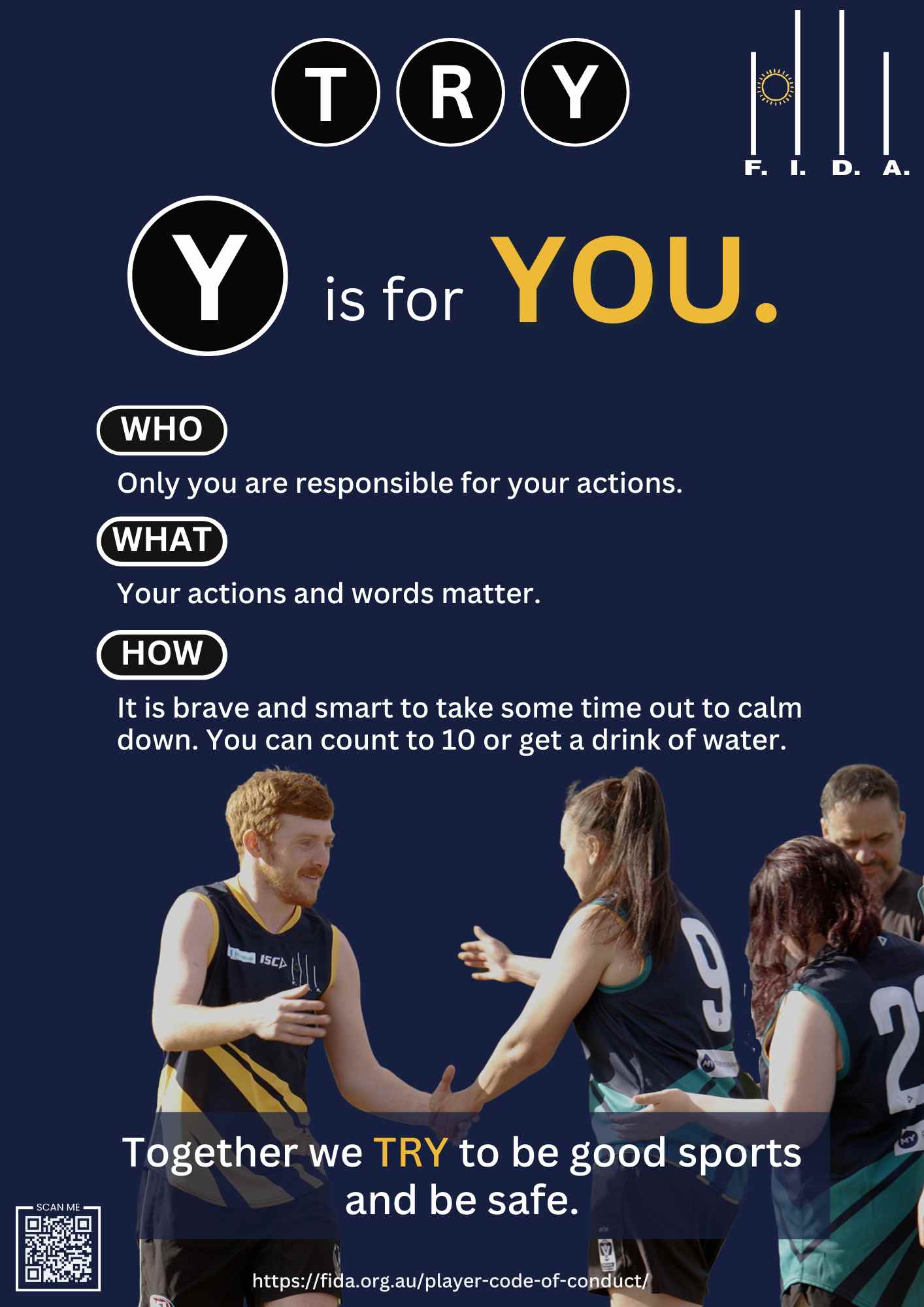 A poster for FIDA's Code of Conduct features the word "TRY" at the top, with "Y" in a black circle and "is for YOU." in large text. The sections labeled "WHO," "WHAT," and "HOW" contain the following texts:

WHO: "Only you are responsible for your actions."
WHAT: "Your actions and words matter."
HOW: "It is brave and smart to take some time out to calm down. You can count to 10 or get a drink of water."
At the bottom, it states, "Together we TRY to be good sports and be safe," with a QR code and the URL "https://fida.org.au/player-code-of-conduct/". The image includes players interacting on the field.