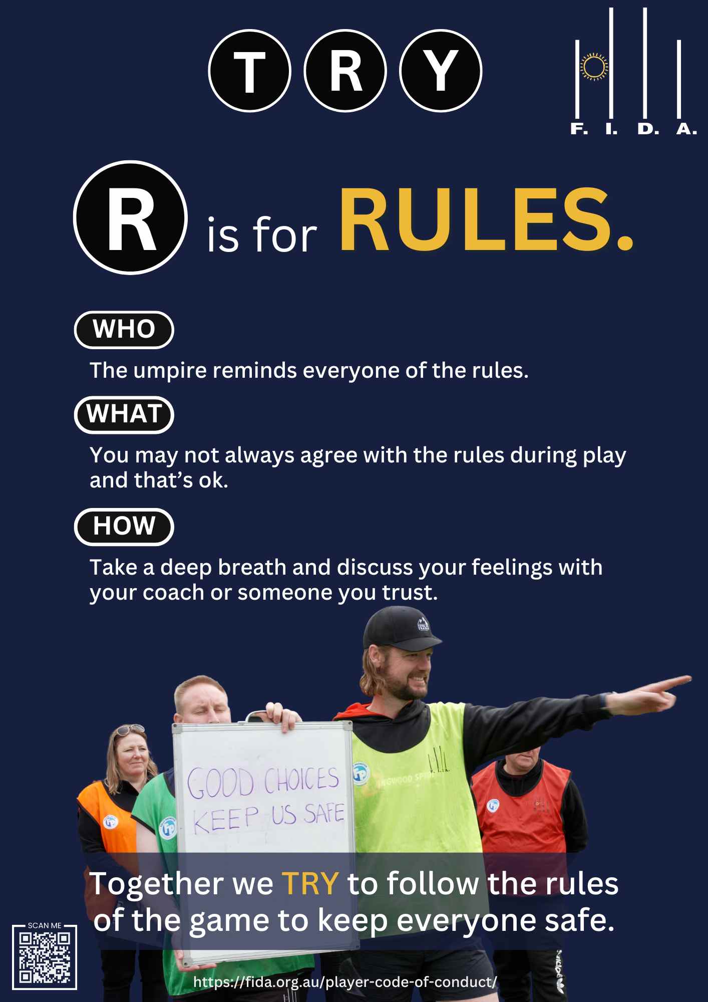 A poster for FIDA's Code of Conduct features the word "TRY" at the top, with "R" in a black circle and "is for RULES." in large text. The sections labeled "WHO," "WHAT," and "HOW" contain the following texts:
WHO: "The umpire reminds everyone of the rules."
WHAT: "You may not always agree with the rules during play and that's ok."
HOW: "Take a deep breath and discuss your feelings with your coach or someone you trust."
At the bottom, it states, "Together we TRY to follow the rules of the game to keep everyone safe," with a QR code and the URL "https://fida.org.au/player-code-of-conduct/". The image includes people holding a sign that reads "GOOD CHOICES KEEP US SAFE."