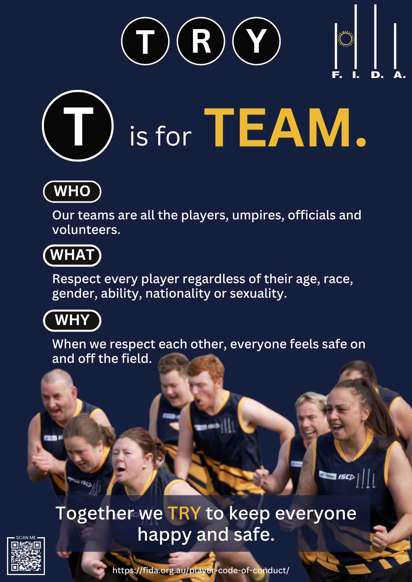 A poster for FIDA's Code of Conduct features rugby players running and smiling. The FIDA logo is in the top right corner. The word "TRY" is displayed at the top, with "T" in a black circle and "is for TEAM." in large text. Below are the following texts:
WHO: "Our teams are all the players, umpires, officials, and volunteers."
WHAT: "Respect every player regardless of their age, race, gender, ability, nationality, or sexuality."
WHY: "When we respect each other, everyone feels safe on and off the field."
At the bottom, it states, "Together we TRY to keep everyone happy and safe." There is a QR code and the URL "https://fida.org.au/player-code-of-conduct/".