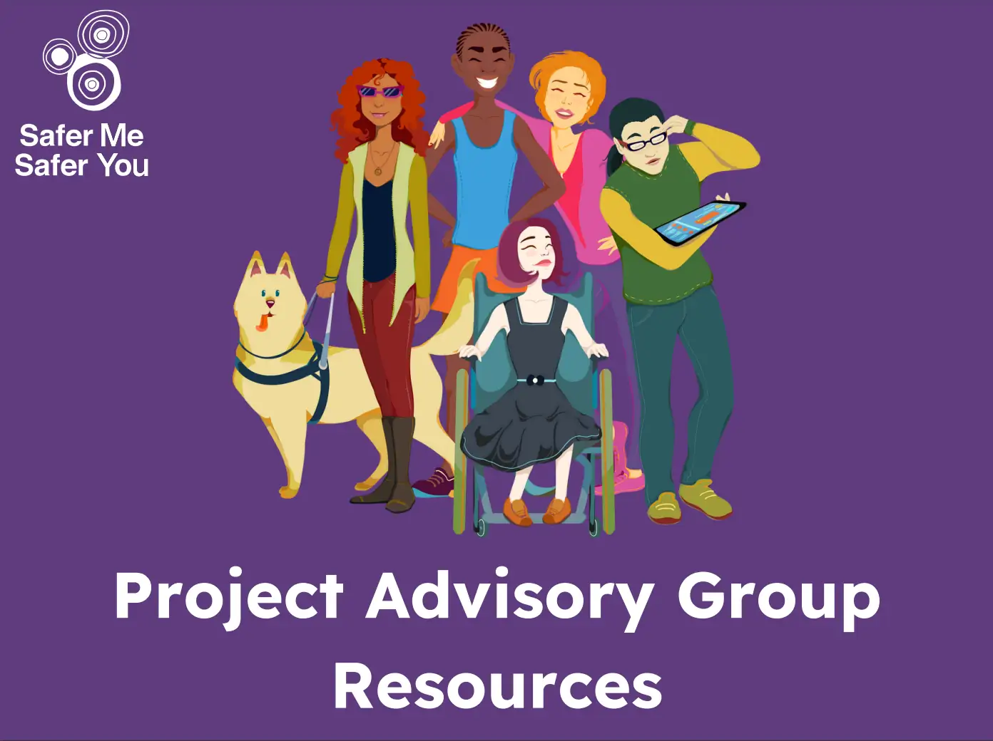 A dark purple background with the words “Project Advisory Group Resources” written in big white writing at the bottom. It has a white Safer Me Safer You logo in the top left corner and a group of people with disability all standing together. There are multiple types of disability shown. Everyone looks happy.