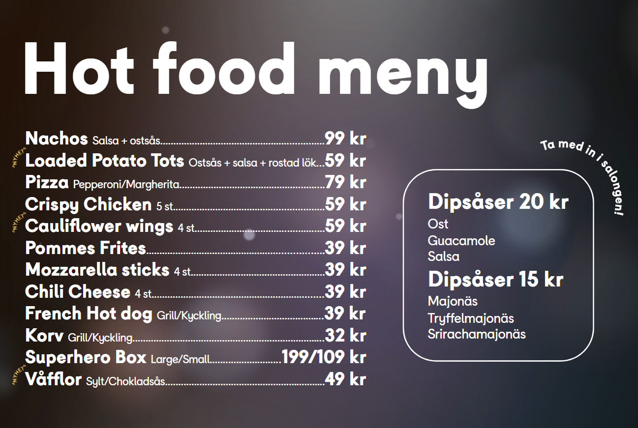 Meny för Hot food på Filmstadens biografer.
Nachos – Salsa + ostsås – 99 kr
Loaded Potato Tots – Ostsås + salsa + rostad lök – 59 kr
Pizza – Pepperoni/Margherita – 79 kr
Crispy Chicken 5 st – 59 kr
Cauliflower wings 4 st – 59 kr
Pommes Frites – 39 kr
Mozzarella sticks 4 st – 39 kr
Chili Cheese 4 st – 39 kr
French Hot dog – Grill/Kyckling – 39 kr
Korv – Grill/Kyckling – 32 kr
Superhero Box – Large/Small – 199/109 kr
Våfflor – Sylt/Chokladsås – 49 kr
Dipsåser 20 kr
Ost
Guacamole
Salsa
Dipsåser 15 kr
Majonäs
Tryffelmajonäs
Srirachamajonäs